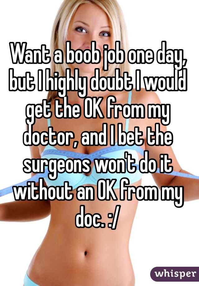 Want a boob job one day, but I highly doubt I would get the OK from my doctor, and I bet the surgeons won't do it without an OK from my doc. :/