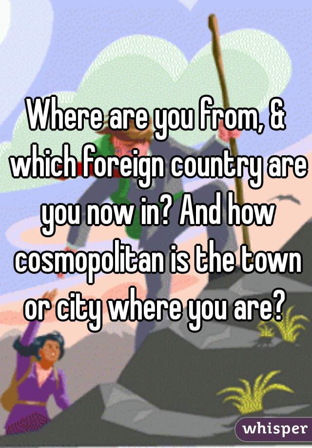 Where are you from, & which foreign country are you now in? And how cosmopolitan is the town or city where you are? 