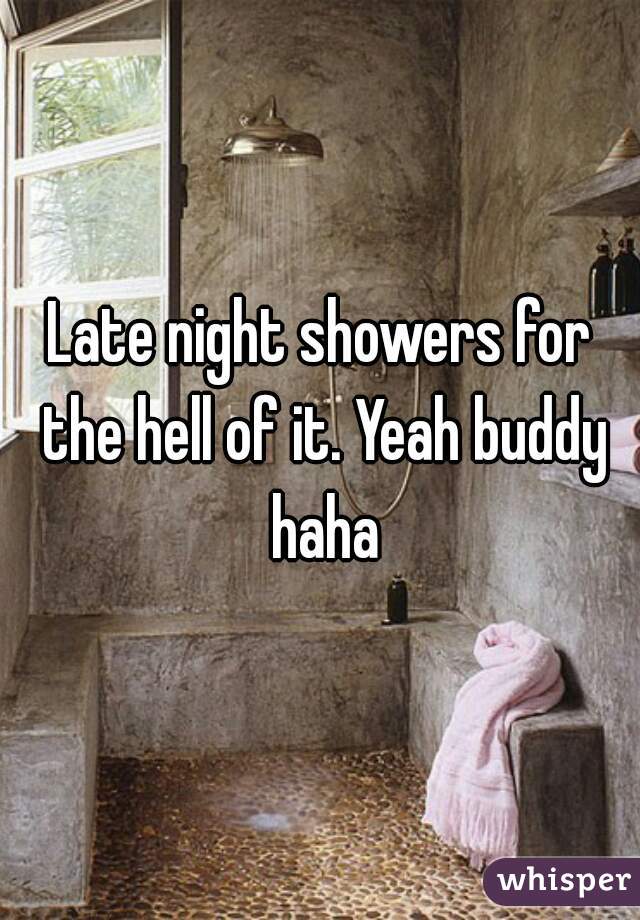 Late night showers for the hell of it. Yeah buddy haha