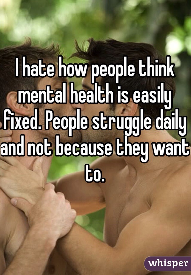 I hate how people think mental health is easily fixed. People struggle daily and not because they want to.