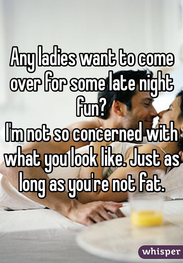 Any ladies want to come over for some late night fun?
I'm not so concerned with what you look like. Just as long as you're not fat.