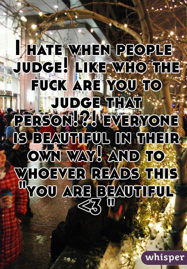 I hate when people judge! like who the fuck are you to judge that person!?! everyone is beautiful in their own way! and to whoever reads this "you are beautiful <3 "