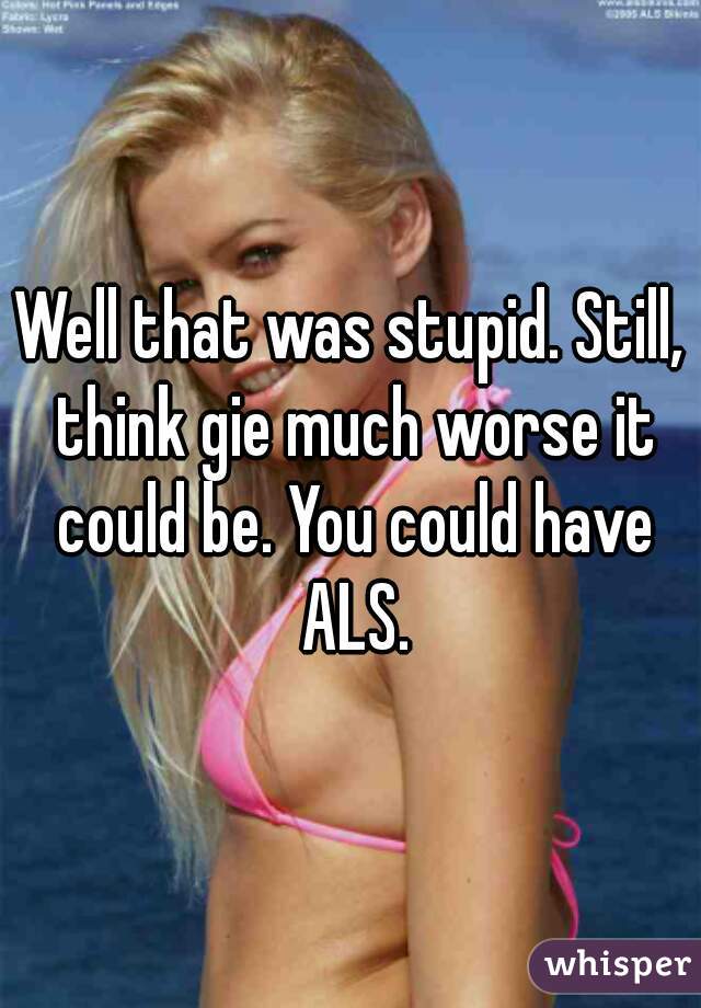Well that was stupid. Still, think gie much worse it could be. You could have ALS.