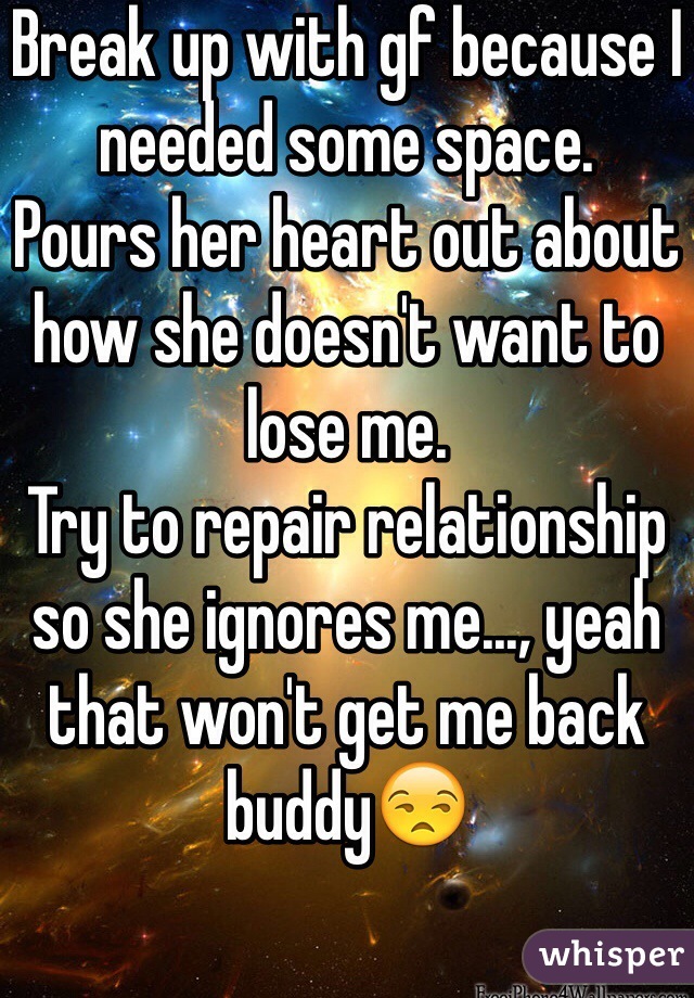 Break up with gf because I needed some space.
Pours her heart out about how she doesn't want to lose me. 
Try to repair relationship so she ignores me..., yeah that won't get me back buddy😒