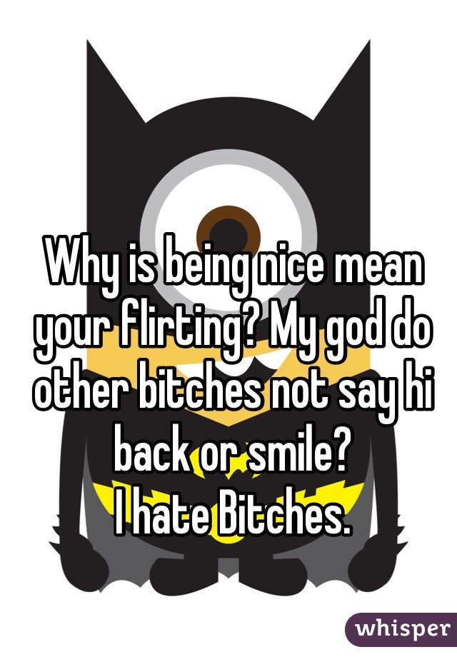 Why is being nice mean your flirting? My god do other bitches not say hi back or smile?
I hate Bitches. 