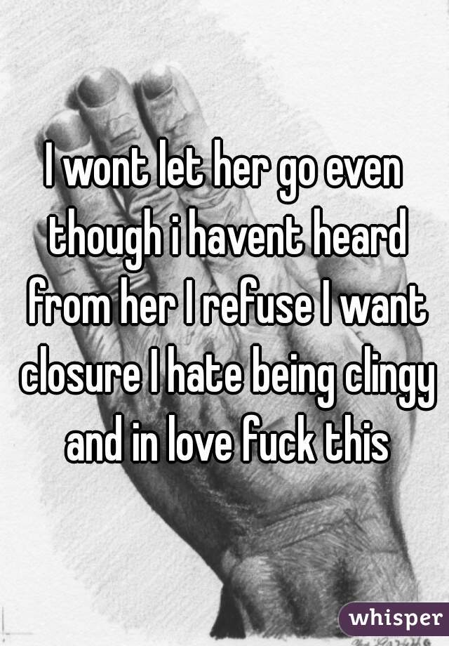 I wont let her go even though i havent heard from her I refuse I want closure I hate being clingy and in love fuck this