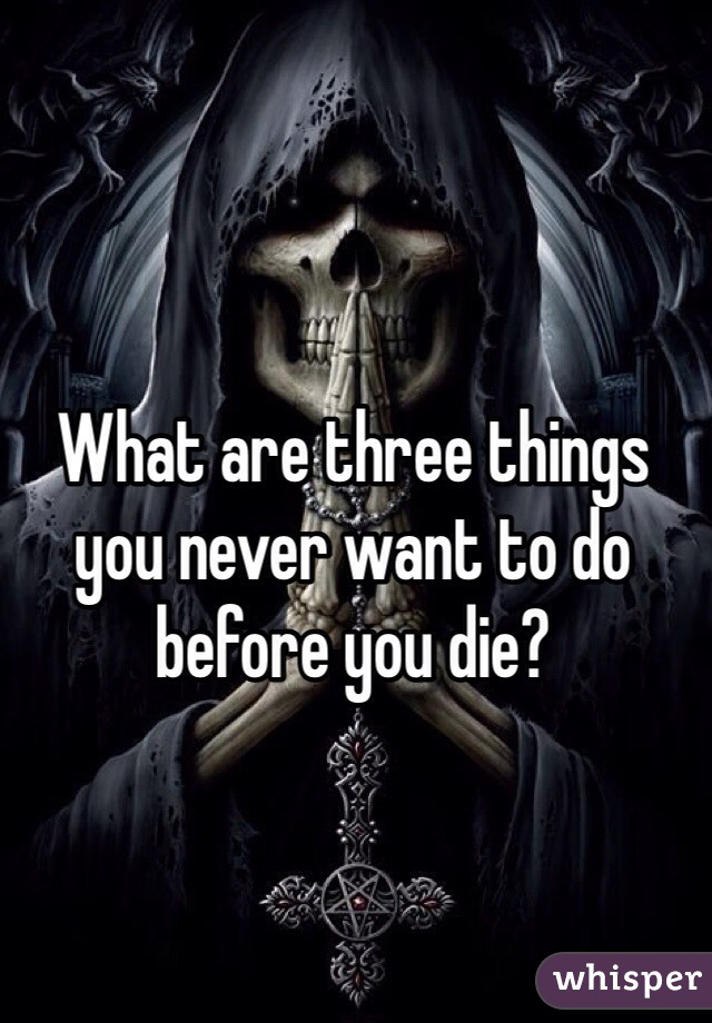 What are three things you never want to do before you die? 