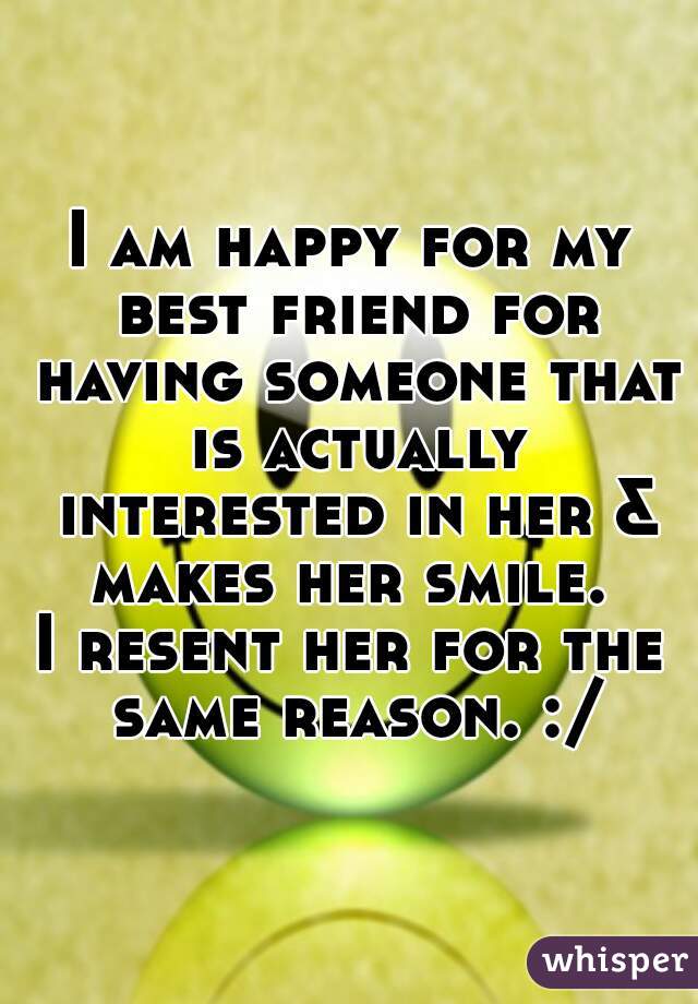 I am happy for my best friend for having someone that is actually interested in her & makes her smile. 

I resent her for the same reason. :/