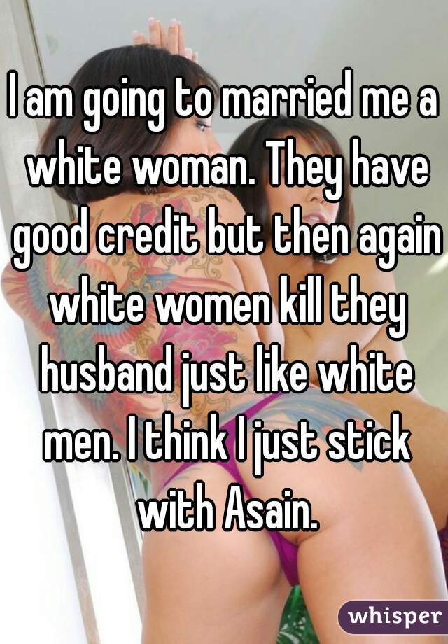 I am going to married me a white woman. They have good credit but then again white women kill they husband just like white men. I think I just stick with Asain.