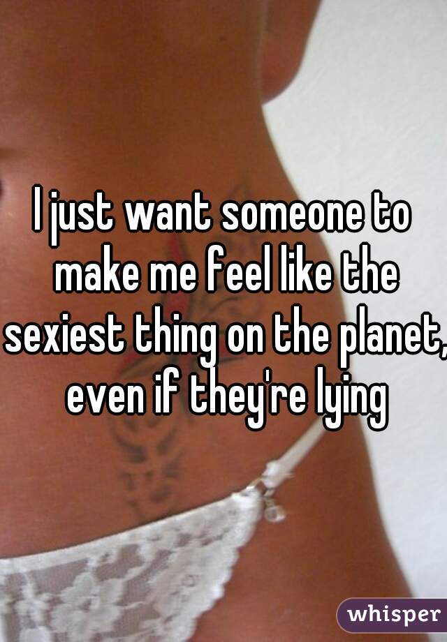 I just want someone to make me feel like the sexiest thing on the planet, even if they're lying