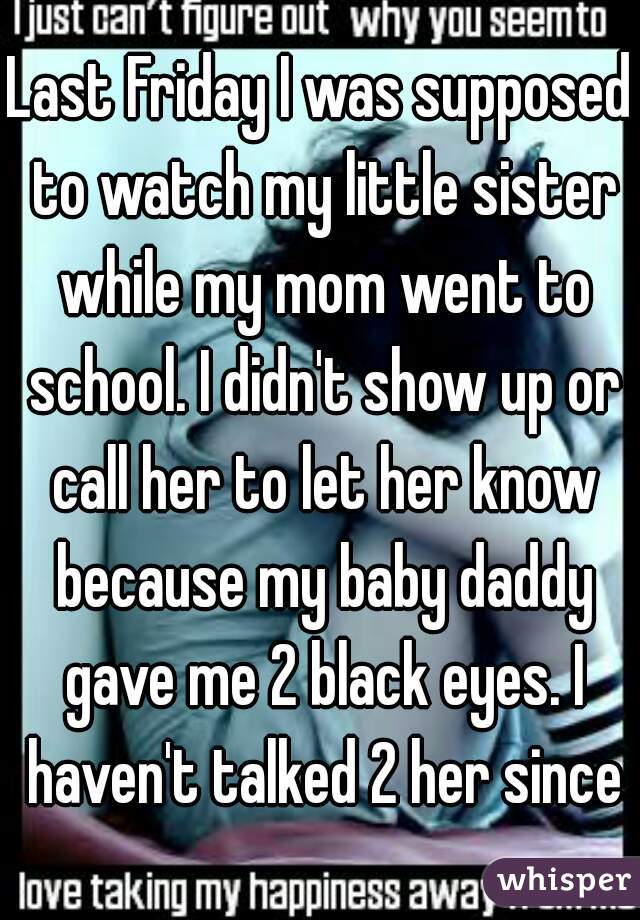 Last Friday I was supposed to watch my little sister while my mom went to school. I didn't show up or call her to let her know because my baby daddy gave me 2 black eyes. I haven't talked 2 her since