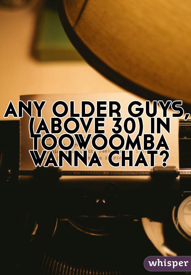 ANY OLDER GUYS, (ABOVE 30) IN TOOWOOMBA WANNA CHAT?