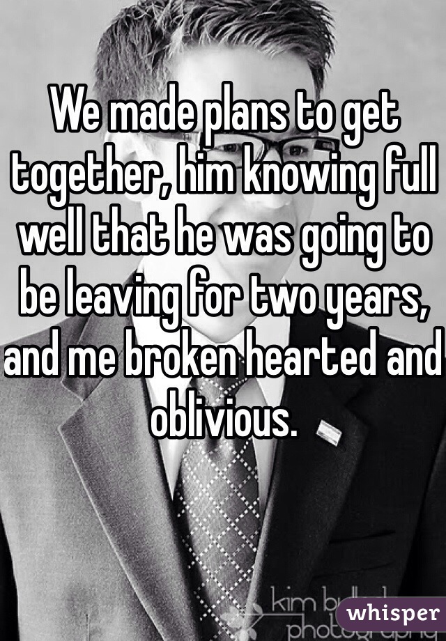 We made plans to get together, him knowing full well that he was going to be leaving for two years, and me broken hearted and oblivious. 