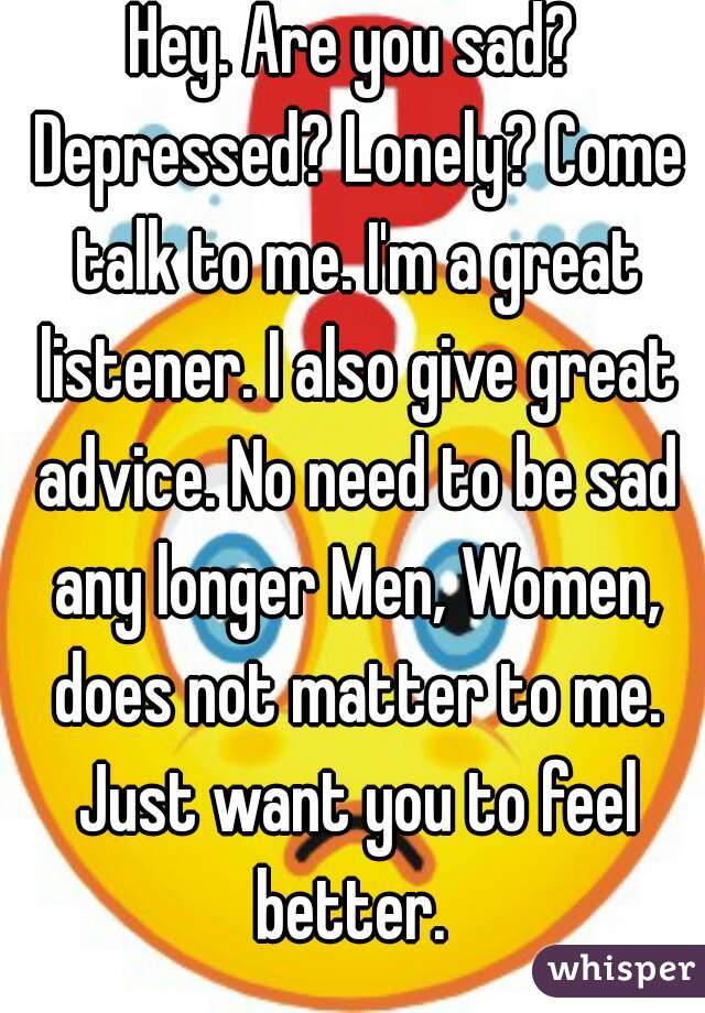 Hey. Are you sad? Depressed? Lonely? Come talk to me. I'm a great listener. I also give great advice. No need to be sad any longer Men, Women, does not matter to me. Just want you to feel better. 