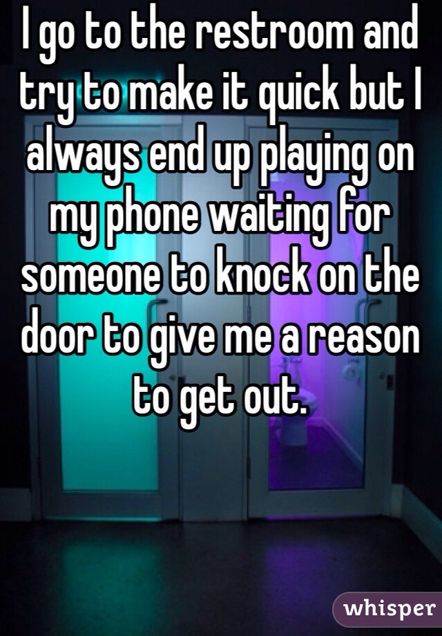 I go to the restroom and try to make it quick but I always end up playing on my phone waiting for someone to knock on the door to give me a reason to get out.