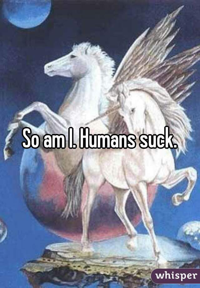 So am I. Humans suck.