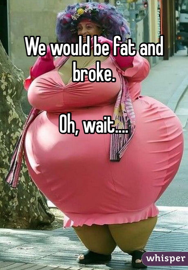 We would be fat and broke.

Oh, wait....