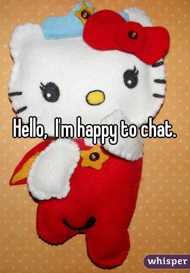 Hello,  I'm happy to chat.