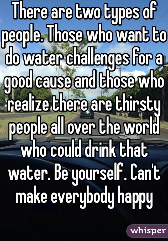 There are two types of people. Those who want to do water challenges for a good cause and those who realize there are thirsty people all over the world who could drink that water. Be yourself. Can't make everybody happy