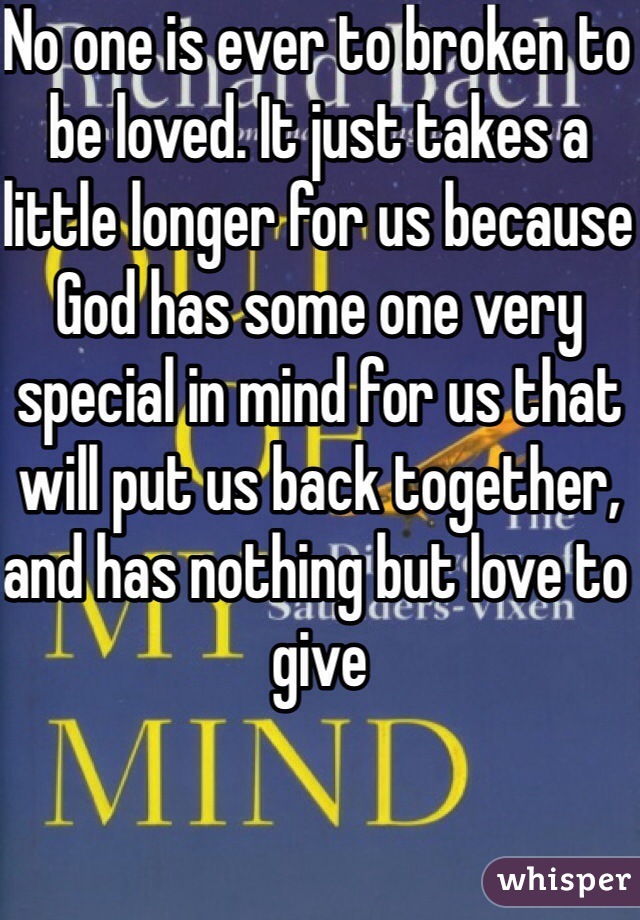 No one is ever to broken to be loved. It just takes a little longer for us because God has some one very special in mind for us that will put us back together, and has nothing but love to give 