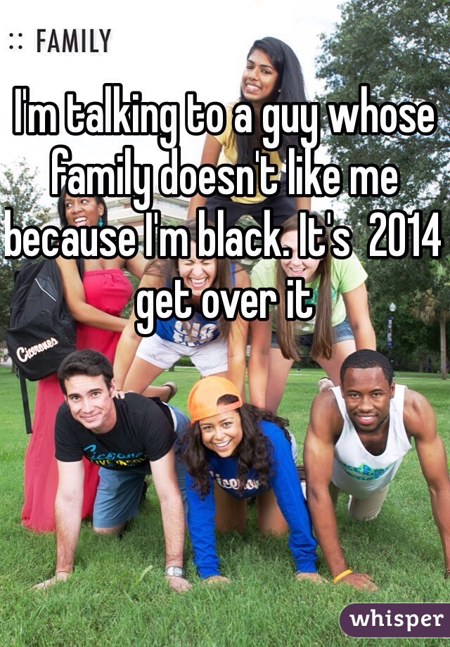 I'm talking to a guy whose family doesn't like me because I'm black. It's  2014 get over it