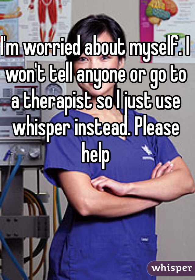 I'm worried about myself. I won't tell anyone or go to a therapist so I just use whisper instead. Please help