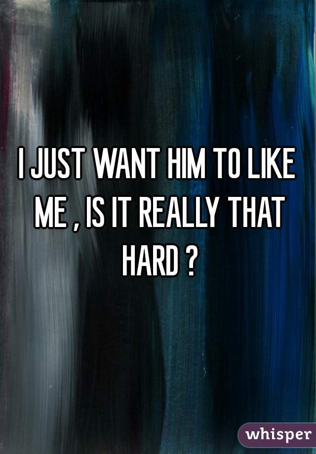 I JUST WANT HIM TO LIKE ME , IS IT REALLY THAT HARD ?