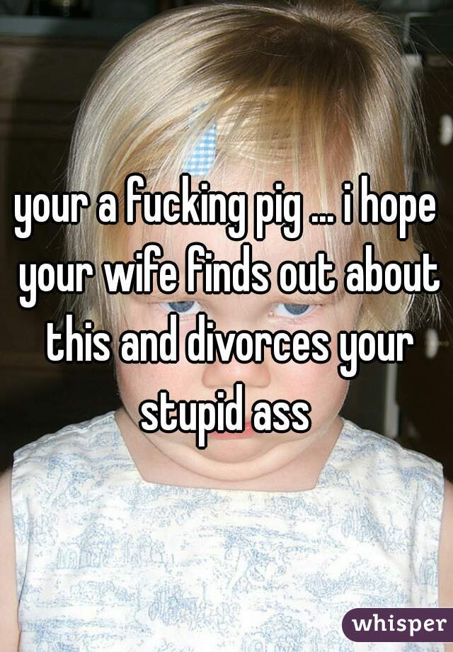 your a fucking pig ... i hope your wife finds out about this and divorces your stupid ass 