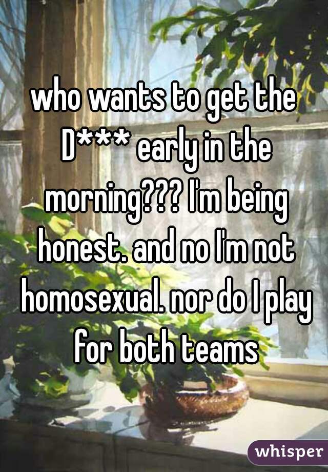 who wants to get the D*** early in the morning??? I'm being honest. and no I'm not homosexual. nor do I play for both teams