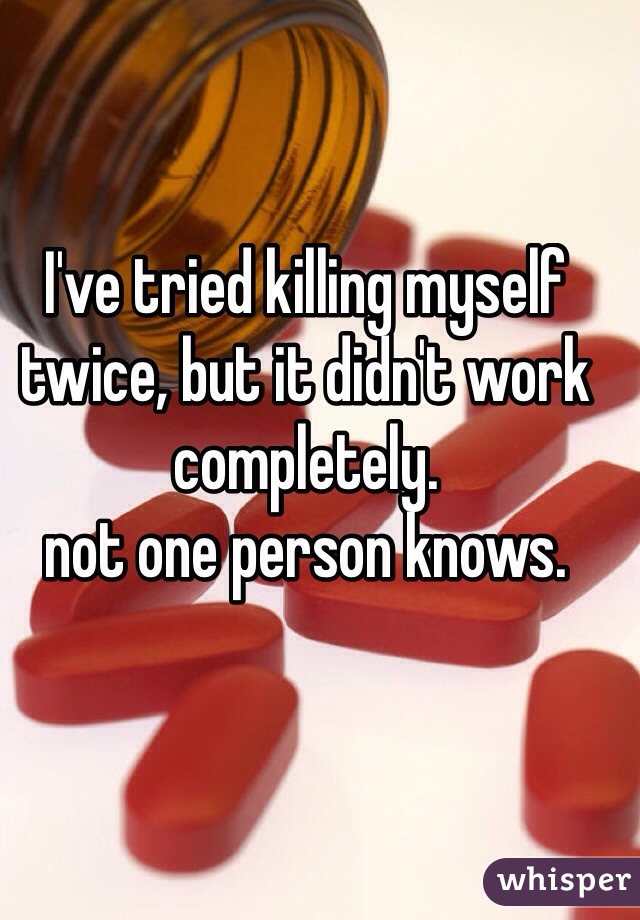 I've tried killing myself twice, but it didn't work completely. 
not one person knows. 