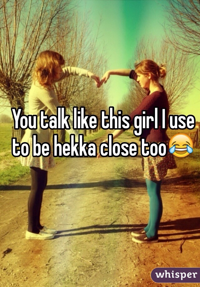 You talk like this girl I use to be hekka close too😂