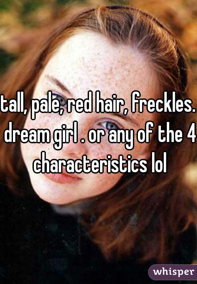 tall, pale, red hair, freckles. dream girl . or any of the 4 characteristics lol