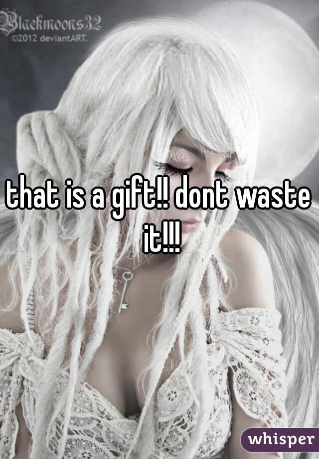 that is a gift!! dont waste it!!!