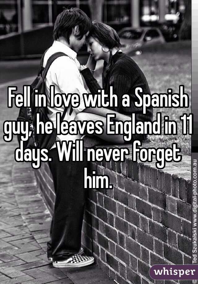 Fell in love with a Spanish guy, he leaves England in 11 days. Will never forget him.