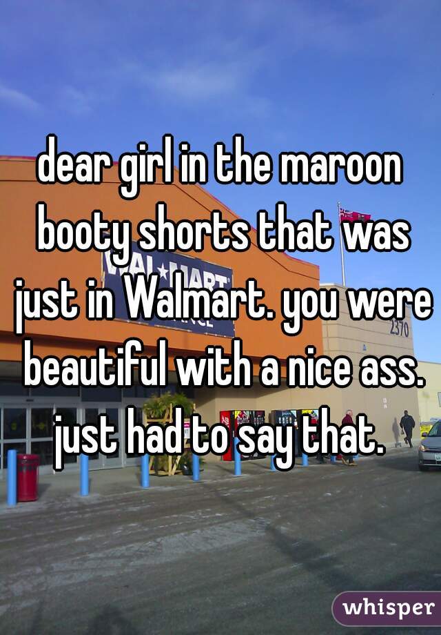 dear girl in the maroon booty shorts that was just in Walmart. you were beautiful with a nice ass. just had to say that. 