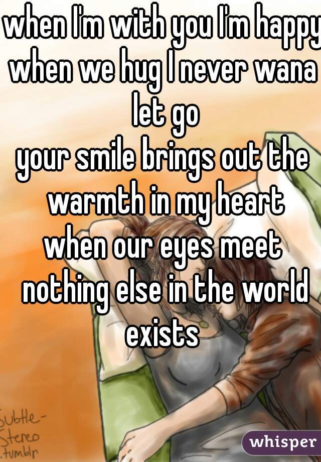 when I'm with you I'm happy 
when we hug I never wana let go
your smile brings out the warmth in my heart
when our eyes meet nothing else in the world exists 