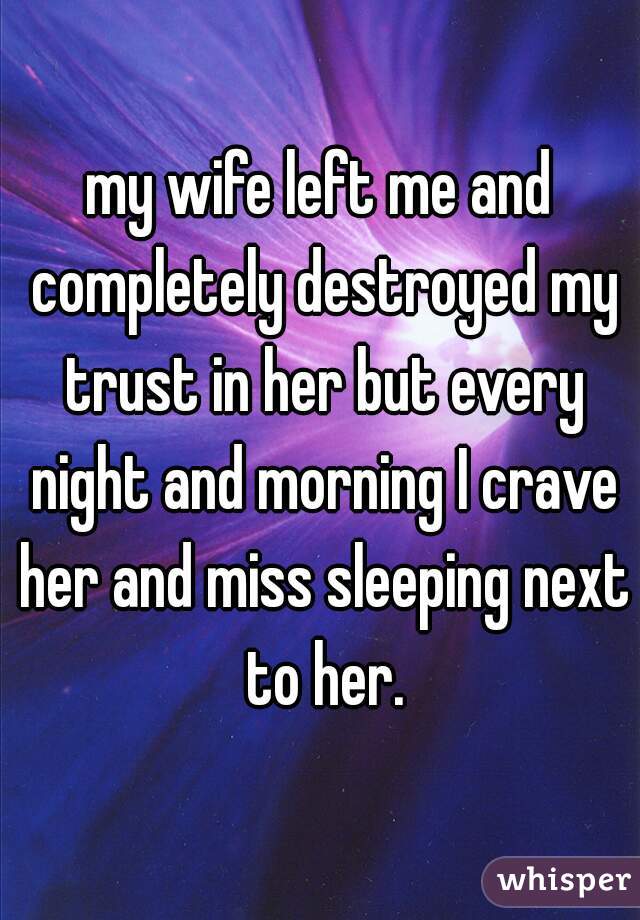 my wife left me and completely destroyed my trust in her but every night and morning I crave her and miss sleeping next to her.