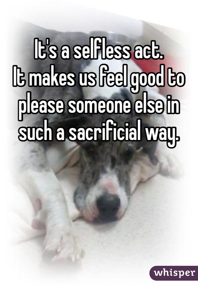 It's a selfless act.
It makes us feel good to please someone else in such a sacrificial way. 