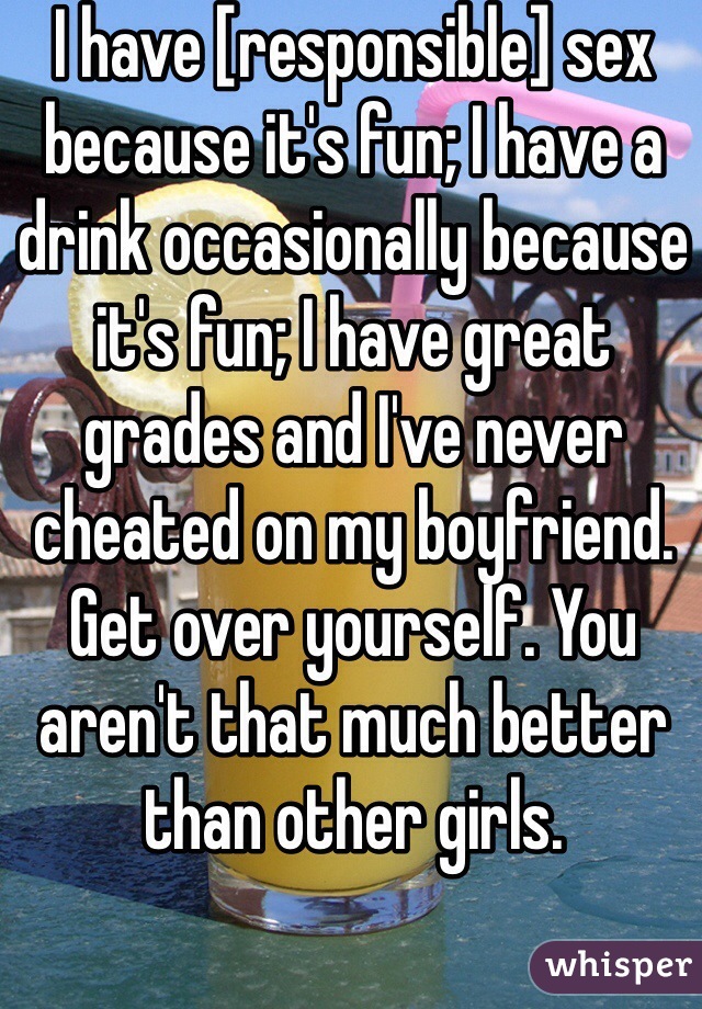 I have [responsible] sex because it's fun; I have a drink occasionally because it's fun; I have great grades and I've never cheated on my boyfriend. Get over yourself. You aren't that much better than other girls.