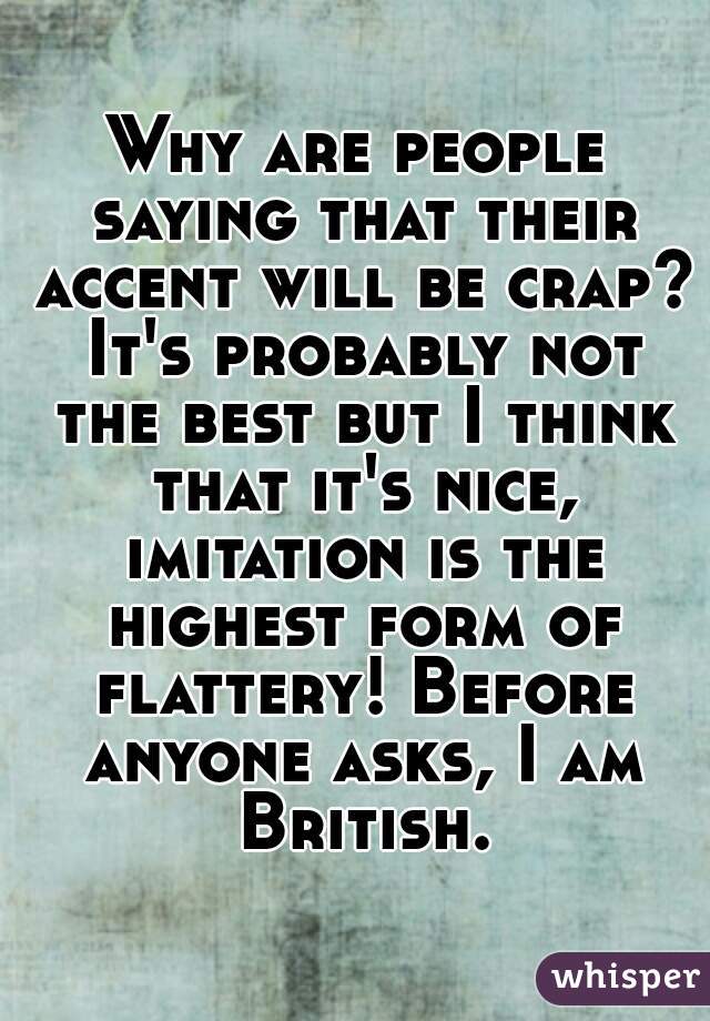 Why are people saying that their accent will be crap? It's probably not the best but I think that it's nice, imitation is the highest form of flattery! Before anyone asks, I am British.