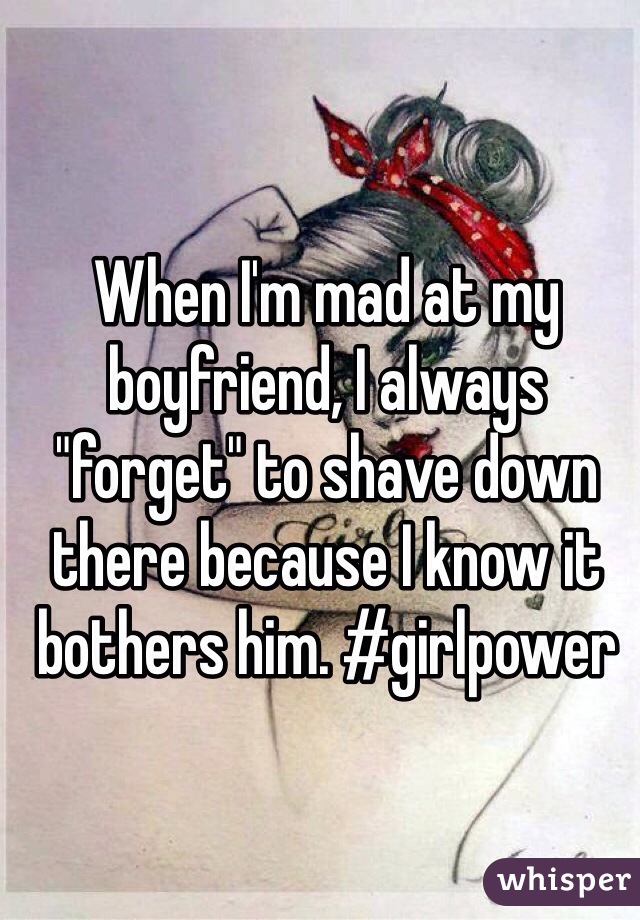 When I'm mad at my boyfriend, I always "forget" to shave down there because I know it bothers him. #girlpower