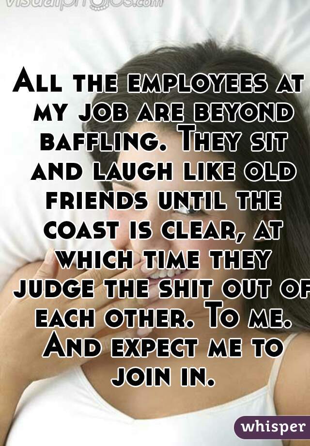 All the employees at my job are beyond baffling. They sit and laugh like old friends until the coast is clear, at which time they judge the shit out of each other. To me. And expect me to join in.