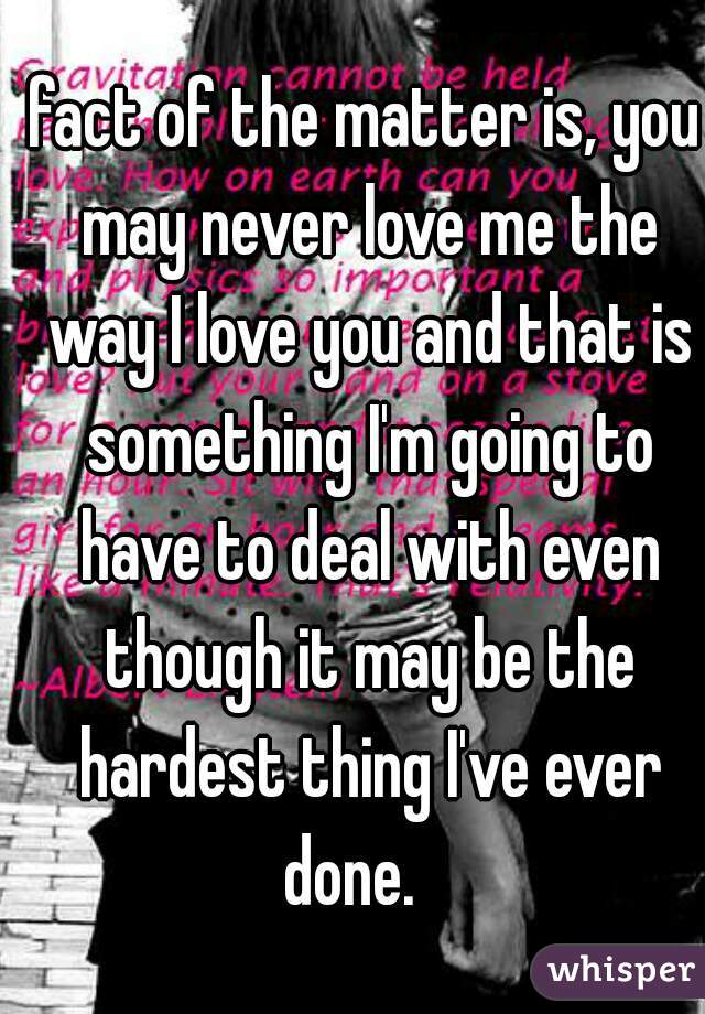 fact of the matter is, you may never love me the way I love you and that is something I'm going to have to deal with even though it may be the hardest thing I've ever done.   