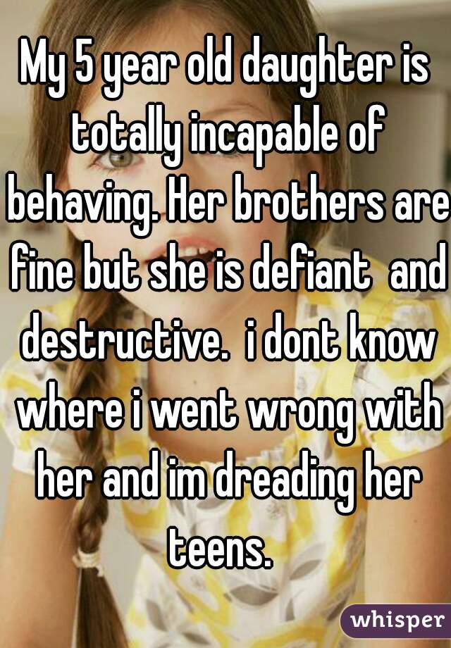 My 5 year old daughter is totally incapable of behaving. Her brothers are fine but she is defiant  and destructive.  i dont know where i went wrong with her and im dreading her teens.  