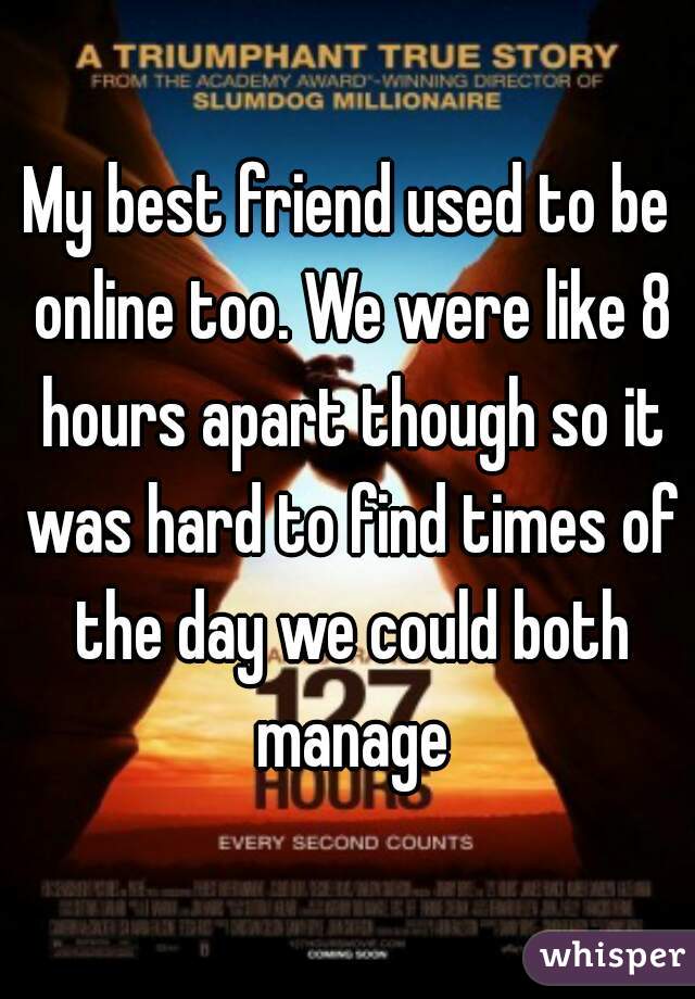 My best friend used to be online too. We were like 8 hours apart though so it was hard to find times of the day we could both manage