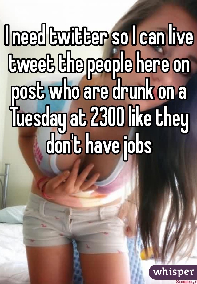 I need twitter so I can live tweet the people here on post who are drunk on a Tuesday at 2300 like they don't have jobs