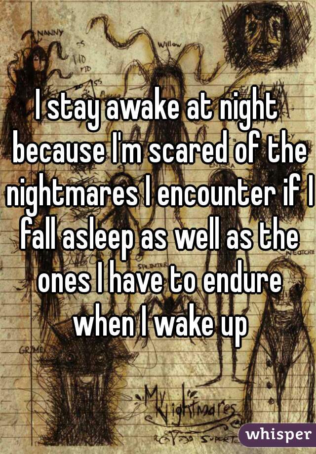 I stay awake at night because I'm scared of the nightmares I encounter if I fall asleep as well as the ones I have to endure when I wake up