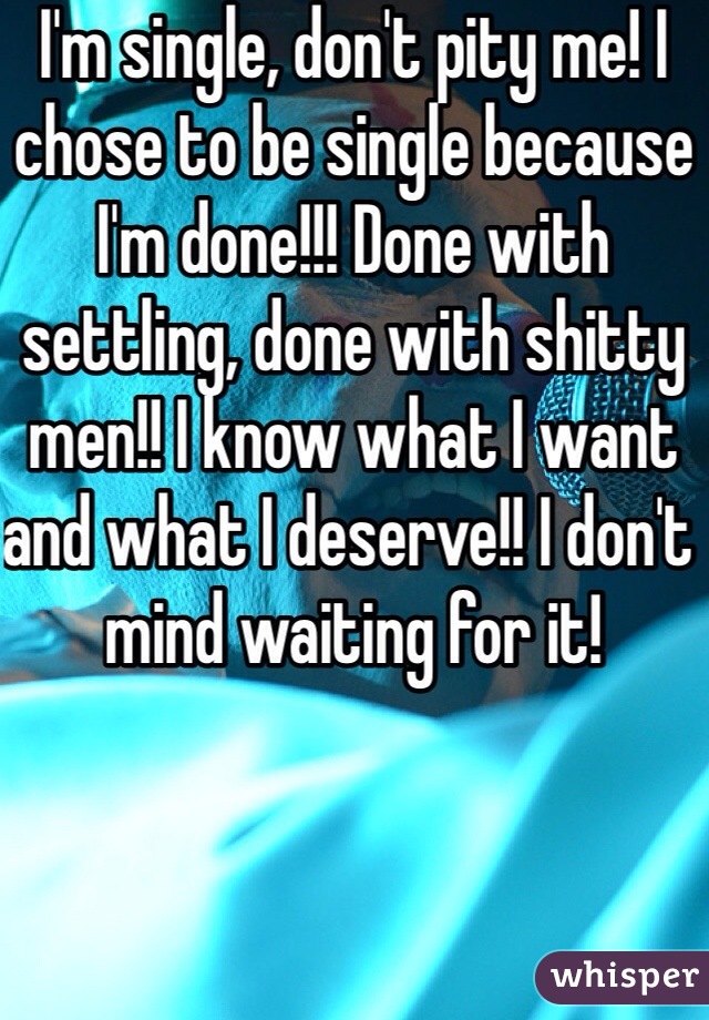 I'm single, don't pity me! I chose to be single because I'm done!!! Done with settling, done with shitty men!! I know what I want and what I deserve!! I don't mind waiting for it! 