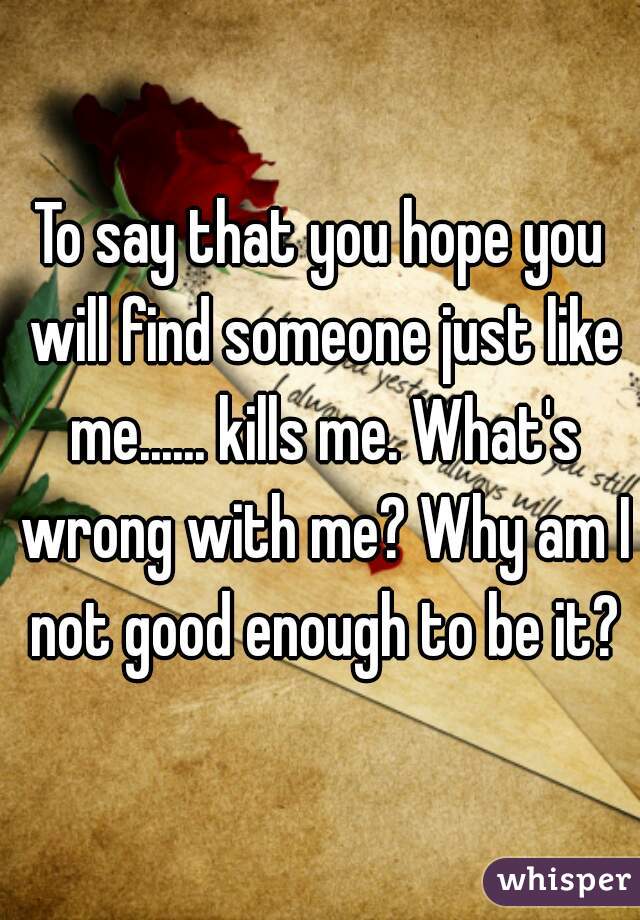 To say that you hope you will find someone just like me...... kills me. What's wrong with me? Why am I not good enough to be it?