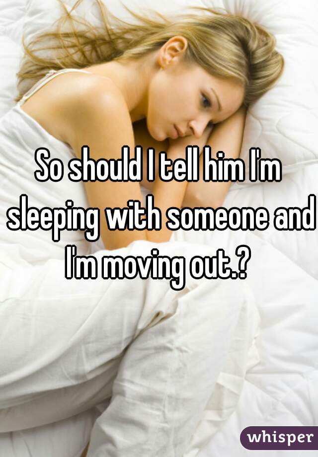 So should I tell him I'm sleeping with someone and I'm moving out.? 